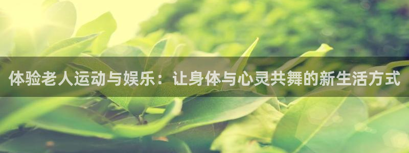 凯捷体育招商电话号码是多少：体验老人运动与娱乐：让身体与心灵