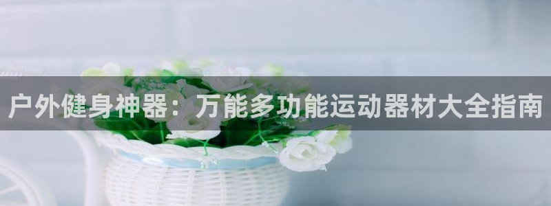 凯捷体育招商电话号码查询：户外健身神器：万能多功能运