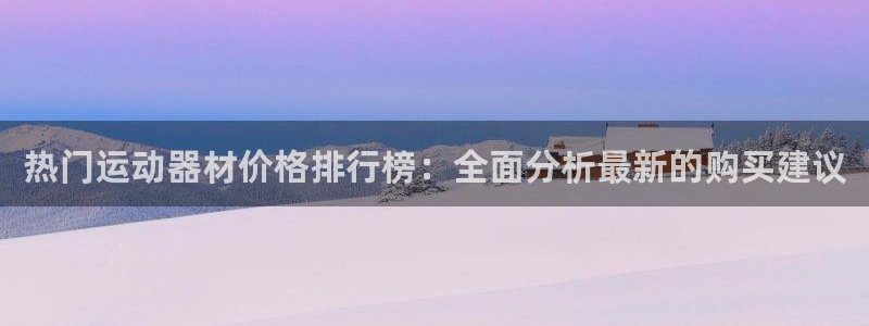 海南凯捷体育：热门运动器材价格排行榜：全面分析最新的